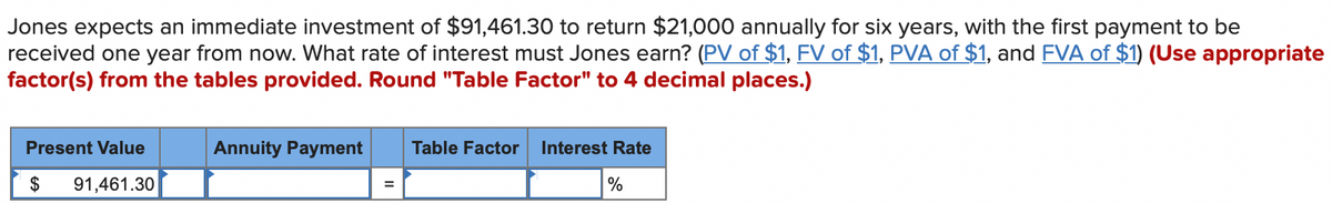 Jones expects an immediate investment of $91,461.30 to return $21,000 annually for six years, with the first payment to be
received one year from now. What rate of interest must Jones earn? (PV of $1, FV of $1, PVA of $1, and FVA of $1) (Use appropriate
factor(s) from the tables provided. Round "Table Factor" to 4 decimal places.)
Present Value
91,461.30
$
Annuity Payment Table Factor Interest Rate
=
%