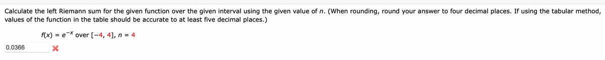 Calculate the left Riemann sum for the given function over the given interval using the given value of n. (When rounding, round your answer to four decimal places. If using the tabular method,
values of the function in the table should be accurate to at least five decimal places.)
f(x) = e* over [-4, 4], n = 4
%3D
0.0366
