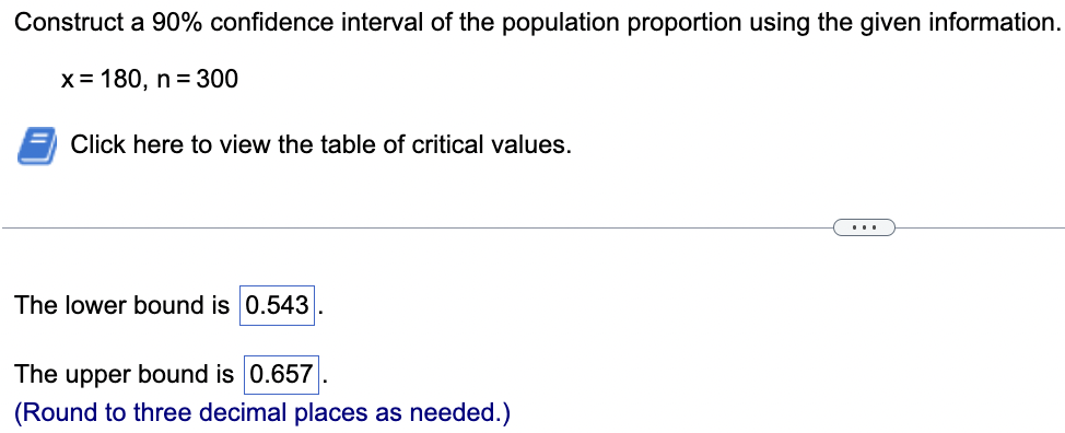 Construct a 90% confidence interval of the population proportion using the given information.
x = 180, n = 300
Click here to view the table of critical values.
The lower bound is 0.543
The upper bound is 0.657
(Round to three decimal places as needed.)