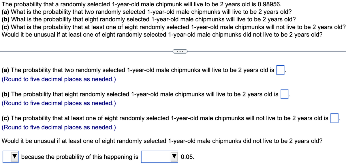 The probability that a randomly selected 1-year-old male chipmunk will live to be 2 years old is 0.98956.
(a) What is the probability that two randomly selected 1-year-old male chipmunks will live to be 2 years old?
(b) What is the probability that eight randomly selected 1-year-old male chipmunks will live to be 2 years old?
(c) What is the probability that at least one of eight randomly selected 1-year-old male chipmunks will not live to be 2 years old?
Would it be unusual if at least one of eight randomly selected 1-year-old male chipmunks did not live to be 2 years old?
(a) The probability that two randomly selected 1-year-old male chipmunks will live to be 2 years old is
(Round to five decimal places as needed.)
(b) The probability that eight randomly selected 1-year-old male chipmunks will live to be 2 years old is
(Round to five decimal places as needed.)
(c) The probability that at least one of eight randomly selected 1-year-old male chipmunks will not live to be 2 years old is
(Round to five decimal places as needed.)
Would it be unusual if at least one of eight randomly selected 1-year-old male chipmunks did not live to be 2
years
old?
because the probability of this happening is
0.05.
