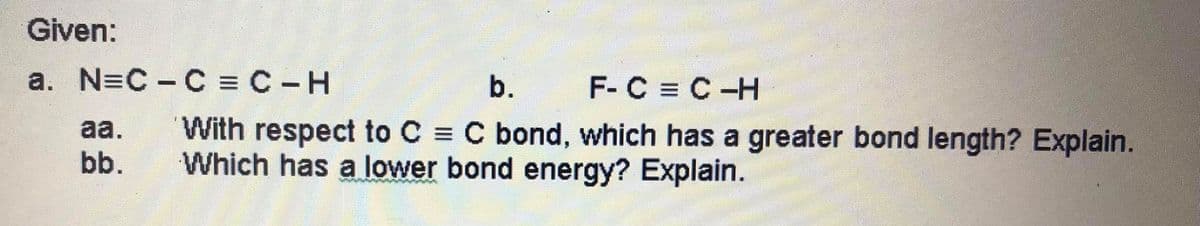 Given:
a. N=C - C = C-H
b. F- C = C-H
With respect to C = C bond, which has a greater bond length? Explain.
Which has a lower bond energy? Explain.
aa.
bb.
