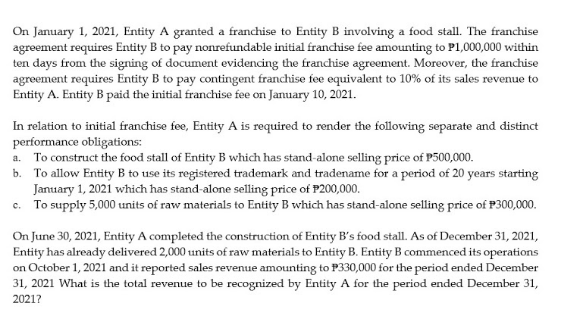 On January 1, 2021, Entity A granted a franchise to Entity B involving a food stall. The franchise
agreement requires Entity B to pay nonrefundable initial franchise fee amounting to P1,000,000 within
ten days from the signing of document evidencing the franchise agreement. Moreover, the franchise
agreement requires Entity B to pay contingent franchise fee equivalent to 10% of its sales revenue to
Entity A. Entity B paid the initial franchise fee on January 10, 2021.
In relation to initial franchise fee, Entity A is required to render the following separate and distinct
performance obligations:
a. To construct the food stall of Entity B which has stand-alone selling price of P500,000.
b. To allow Entity B to use its registered trademark and tradename for a period of 20 years starting
January 1, 2021 which has stand-alone selling price of P200,000.
To supply 5,000 units of raw materials to Entity B which has stand-alone selling price of P300,000.
C.
On June 30, 2021, Entity A completed the construction of Entity B's food stall. As of December 31, 2021,
Entity has already delivered 2,000 units of raw materials to Entity B. Entity B commenced its operations
on October 1, 2021 and it reported sales revenue amounting to P330,000 for the period ended December
31, 2021 What is the total revenue to be recognized by Entity A for the period ended December 31,
2021?
