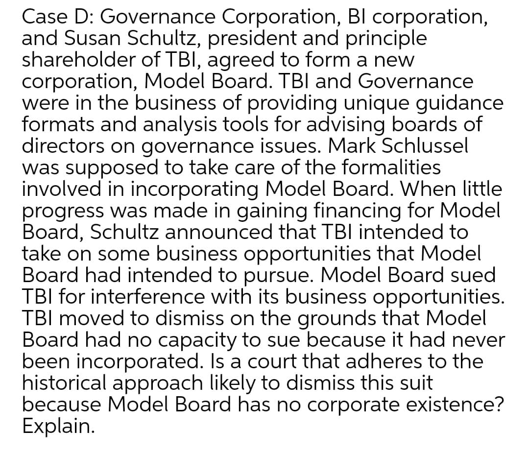Case D: Governance Corporation, Bl corporation,
and Susan Schultz, president and principle
shareholder of TBI, agreed to form a new
corporation, Model Board. TBI and Governance
were in the business of providing unique guidance
formats and analysis tools for advising boards of
directors on governance issues. Mark Schlussel
was supposed to take care of the formalities
involved in incorporating Model Board. When little
progress was made in gaining financing for Model
Board, Schultz announced that TBI intended to
take on some business opportunities that Model
Board had intended to pursue. Model Board sued
TBI for interference with its business opportunities.
TBI moved to dismiss on the grounds that Model
Board had no capacity to sue because it had never
been incorporated. Is a court that adheres to the
historical approach likely to dismiss this suit
because Model Board has no corporate existence?
Explain.
