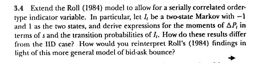 3.4 Extend the Roll (1984) model to allow for a serially correlated order-
type indicator variable. In particular, let I, be a two-state Markov with -1
and 1 as the two states, and derive expressions for the moments of AP, in
terms of s and the transition probabilities of I. How do these results differ
from the IID case? How would you reinterpret Roll's (1984) findings in
light of this more general model of bid-ask bounce?
