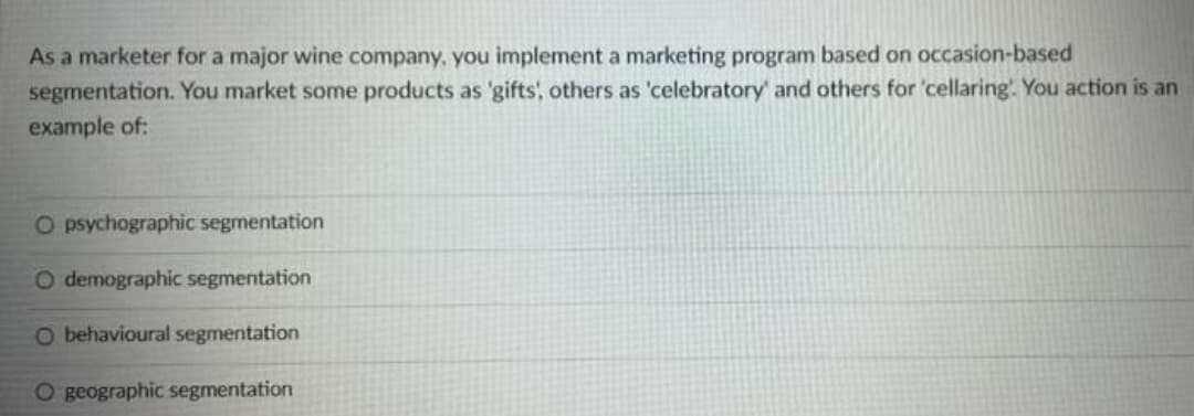 As a marketer for a major wine company, you implement a marketing program based on occasion-based
segmentation. You market some products as 'gifts, others as 'celebratory' and others for 'cellaring'. You action is an
example of:
O psychographic segmentation
O demographic segmentation
O behavioural segmentation
O geographic segmentation
