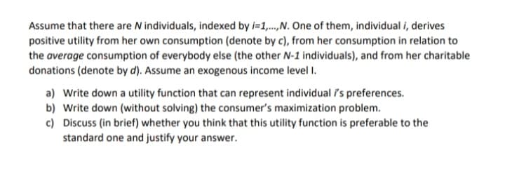 Assume that there are N individuals, indexed by i=1,.,N. One of them, individual i, derives
positive utility from her own consumption (denote by c), from her consumption in relation to
the average consumption of everybody else (the other N-1 individuals), and from her charitable
donations (denote by d). Assume an exogenous income level I.
a) Write down a utility function that can represent individual i's preferences.
b) Write down (without solving) the consumer's maximization problem.
c) Discuss (in brief) whether you think that this utility function is preferable to the
standard one and justify your answer.

