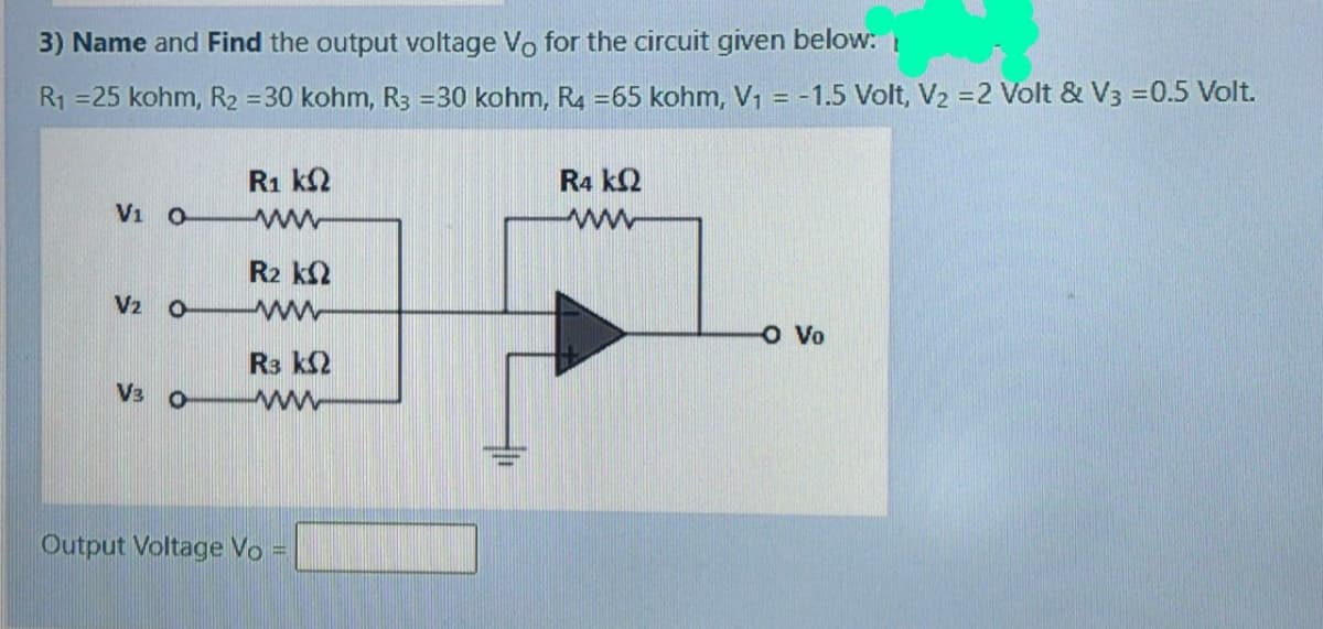 3) Name and Find the output voltage Vo for the circuit given below:
R1 =25 kohm, R2 =30 kohm, R3 =30 kohm, R4 =65 kohm, V1 = -1.5 Volt, V2 =2 Volt & V3 =0.5 Volt.
%3D
R1 k2
R4 k2
Vi O
R2 k2
V2 o
ww
O Vo
R3 k2
V3 0
ww
Output Voltage Vo
