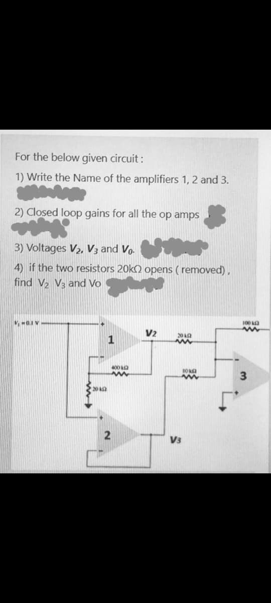 For the below given circuit:
1) Write the Name of the amplifiers 1, 2 and 3.
2) Closed loop gains for all the op amps
3) Voltages V2, V3 and Vo.
4) if the two resistors 20k) opens ( removed),
find V2 V3 and Vo
100
V2
20 n
1
400 O
3
20 2
V3
