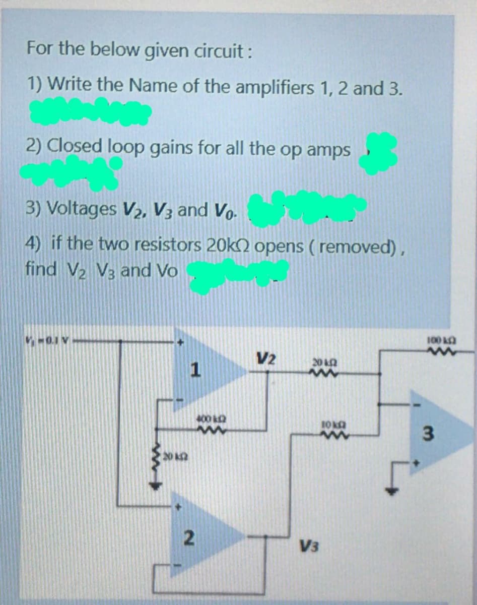 For the below given circuit :
1) Write the Name of the amplifiers 1, 2 and 3.
2) Closed loop gains for all the op amps
3) Voltages V2, V3 and Vo.
4) if the two resistors 20k) opens ( removed) ,
find V2 V3 and Vo
100
V2
20 k2
400 k2
202
V3
3.
