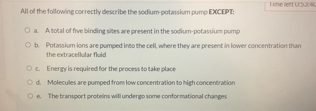 Time left 0:53:40
All of the following correctly describe the sodium-potassium pump EXCEPT:
O a.
A total of five binding sites are present in the sodium-potassium pump
O b. Potassium ions are pumped into the cell, where they are present in lower concentration than
the extracellular fluid
O c. Energy is required for the process to take place
O d. Molecules are pumped from low concentration to high concentration
O e. The transport proteins will undergo some conformational changes
