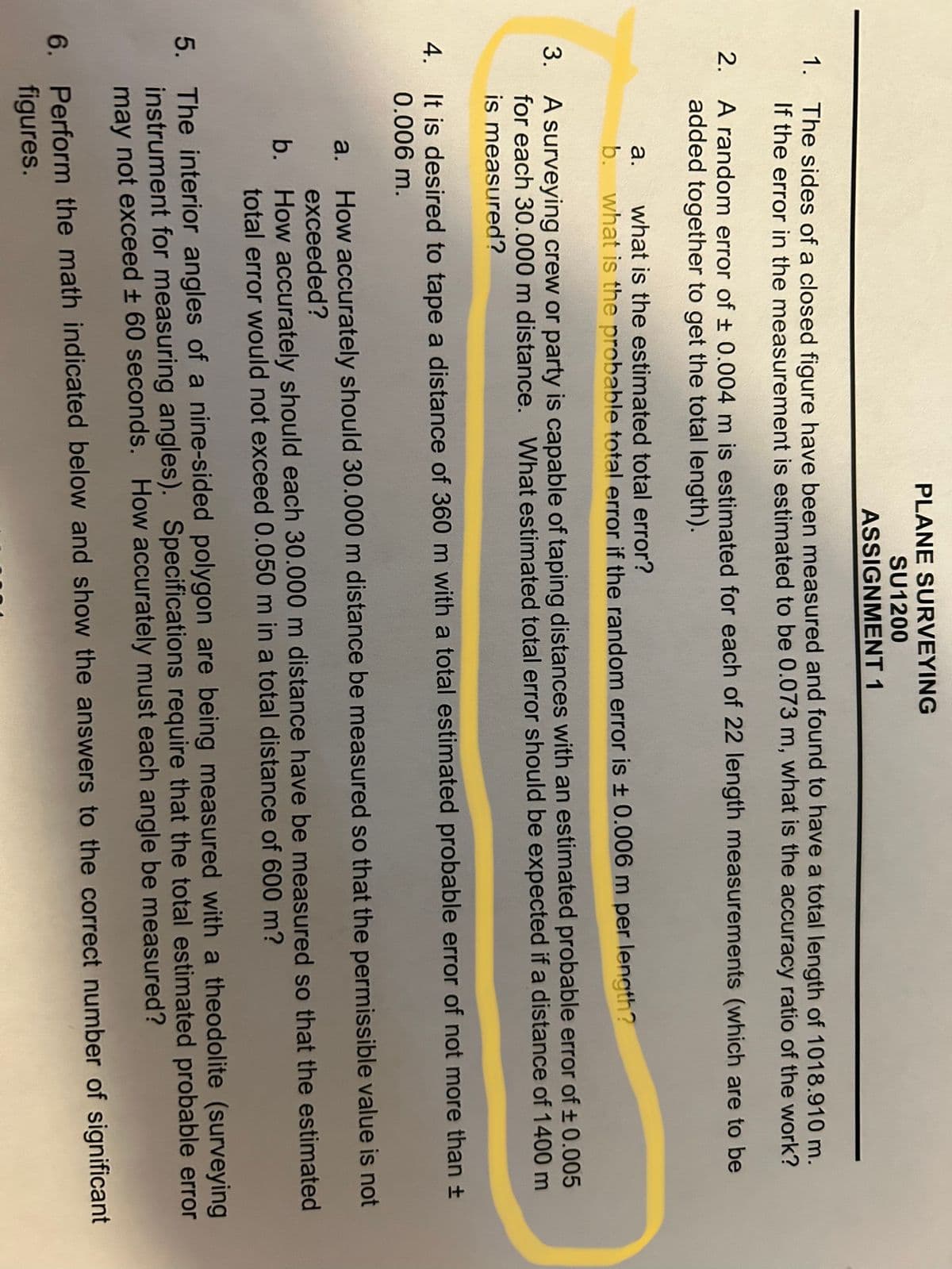 PLANE SURVEYING
SU1200
ASSIGNMENT 1
1. The sides of a closed figure have been measured and found to have a total length of 1018.910 m.
If the error in the measurement is estimated to be 0.073 m, what is the accuracy ratio of the work?
2.
A random error of ± 0.004 m is estimated for each of 22 length measurements (which are to be
added together to get the total length).
a.
what is the estimated total error?
b. what is the probable total error if the random error is ± 0.006 m per length?
3.
A surveying crew or party is capable of taping distances with an estimated probable error of ± 0.005
for each 30.000 m distance. What estimated total error should be expected if a distance of 1400 m
is measured?
4. It is desired to tape a distance of 360 m with a total estimated probable error of not more than ±
0.006 m.
a. How accurately should 30.000 m distance be measured so that the permissible value is not
exceeded?
b.
How accurately should each 30.000 m distance have be measured so that the estimated
total error would not exceed 0.050 m in a total distance of 600 m?
5. The interior angles of a nine-sided polygon are being measured with a theodolite (surveying
instrument for measuring angles). Specifications require that the total estimated probable error
may not exceed ± 60 seconds. How accurately must each angle be measured?
6. Perform the math indicated below and show the answers to the correct number of significant
figures.