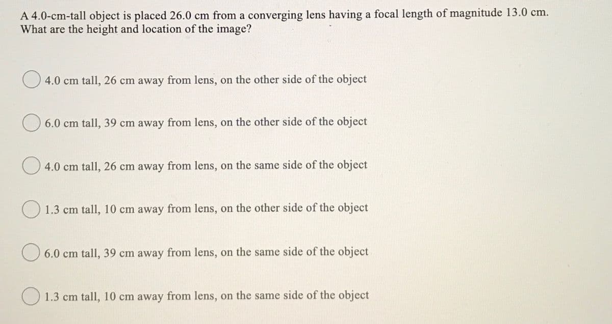 A 4.0-cm-tall object is placed 26.0 cm from a converging lens having a focal length of magnitude 13.0 cm.
What are the height and location of the image?
4.0 cm tall, 26 cm away from lens, on the other side of the object
O 6.0 cm tall, 39 cm away from lens, on the other side of the object
4.0 cm tall, 26 cm away from lens, on the same side of the object
O 1.3 cm tall, 10 cm away from lens, on the other side of the object
O 6.0 cm tall, 39 cm away from lens, on the same side of the object
O 1.3 cm tall, 10 cm away from lens, on the same side of the object
