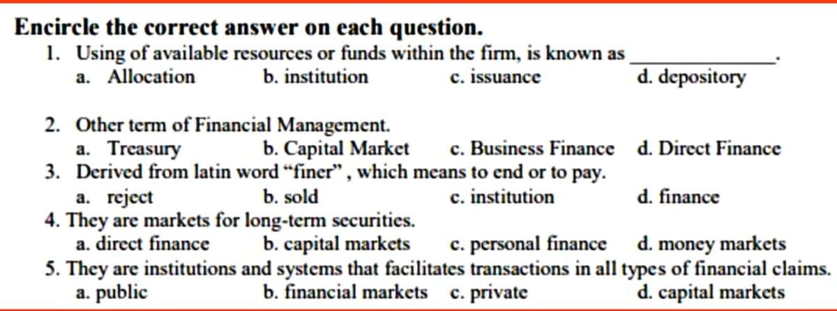 Encircle the correct answer on each question.
1. Using of available resources or funds within the firm, is known as
a. Allocation
b. institution
c. issuance
d. depository
2. Other term of Financial Management.
a. Treasury
c. Business Finance d. Direct Finance
b. Capital Market
3. Derived from latin word “finer" , which means to end or to pay.
b. sold
c. institution
d. finance
a. reject
4. They are markets for long-term securities.
a. direct finance
d. money markets
5. They are institutions and systems that facilitates transactions in all types of financial claims.
d. capital markets
b. capital markets
c. personal finance
a. public
b. financial markets c. private

