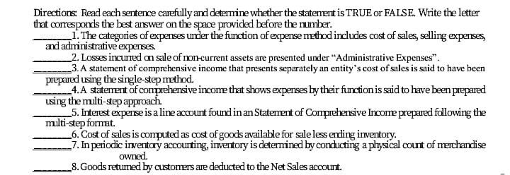 Directions: Read each sentence carefully and determine whether the statement is TRUE or FALSE. Write the letter
that corresponds the best answer on the space provided before the number.
„1. The categories of expenses under the function of expense method indludes cost of sales, selling expenses,
and administrative expenses.
2. Losses incuned an sale of non-current assets are presented under “Administrative Expenses".
3.A statement of comprehensive income that presents separately an entity's cost of sales is said to have been
prepared using the single-step method.
4. A statement of comprehensive income that shows expenses by their function is said to have been prepared
using the milti-step approach
_5. Interest expense is a line account found inan Statement of Comprehensive Income prepared following the
milti-step format.
_6. Cost of sales is computed as cost of goods available for sale less ending inventory.
-7. In periodic inventary accourting, inventory is determined by conducting a physical count of merchandise
owned.
_8. Goods retumed by customers are deducted to the Net Sales account.
