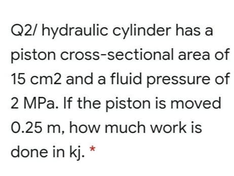 Q2/ hydraulic cylinder has a
piston cross-sectional area of
15 cm2 and a fluid pressure of
2 MPa. If the piston is moved
0.25 m, how much work is
done in kj. *
