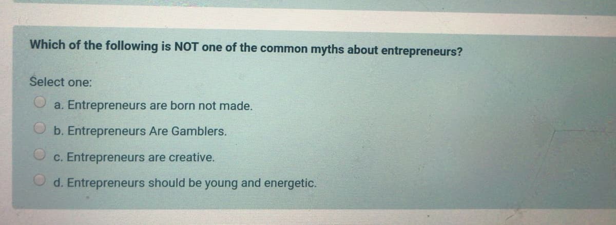Which of the following is NOT one of the common myths about entrepreneurs?
Šelect one:
a. Entrepreneurs are born not made.
b. Entrepreneurs Are Gamblers.
c. Entrepreneurs are creative.
O d. Entrepreneurs should be young and energetic.
