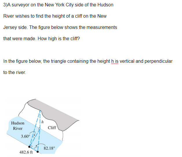 3)A surveyor on the New York City side of the Hudson
River wishes to find the height of a cliff on the New
Jersey side. The figure below shows the measurements
that were made. How high is the cliff?
In the figure below, the triangle containing the height h is vertical and perpendicular
to the river.
Hudson
River
Cliff
3.60°
82.18°
482.6 ft
