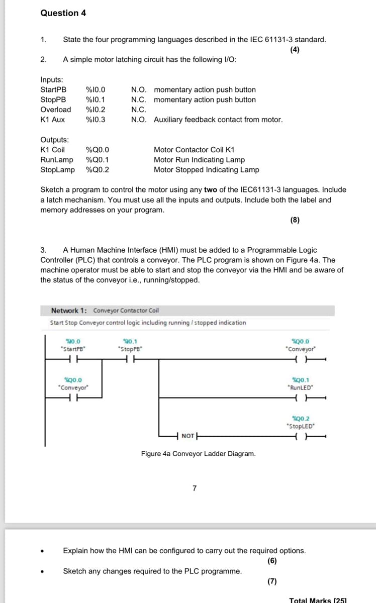 Question 4
1.
State the four programming languages described in the IEC 61131-3 standard.
(4)
2.
A simple motor latching circuit has the following I/O:
Inputs:
StartPB
%10.0
N.O.
momentary action push button
StopPB
%10.1
N.C.
momentary action push button
Overload
%10.2
N.C.
K1 Aux
%10.3
N.O. Auxiliary feedback contact from motor.
Outputs:
K1 Coil
%Q0.0
RunLamp
%Q0.1
Motor Contactor Coil K1
Motor Run Indicating Lamp
StopLamp %Q0.2
Motor Stopped Indicating Lamp
Sketch a program to control the motor using any two of the IEC61131-3 languages. Include
a latch mechanism. You must use all the inputs and outputs. Include both the label and
memory addresses on your program.
(8)
3.
A Human Machine Interface (HMI) must be added to a Programmable Logic
Controller (PLC) that controls a conveyor. The PLC program is shown on Figure 4a. The
machine operator must be able to start and stop the conveyor via the HMI and be aware of
the status of the conveyor i.e., running/stopped.
Network 1: Conveyor Contactor Coil
Start Stop Conveyor control logic including running / stopped indication
%0.00
"StartPB
HH
20.0
*Conveyor
%0.1
"StopPB*
HH
NOT
Figure 4a Conveyor Ladder Diagram.
7
%00.0
*Conveyor
H
20.1
"RunLED*
Q0.2
"StopLED
H
Explain how the HMI can be configured to carry out the required options.
Sketch any changes required to the PLC programme.
(6)
(7)
Total Marks [25]