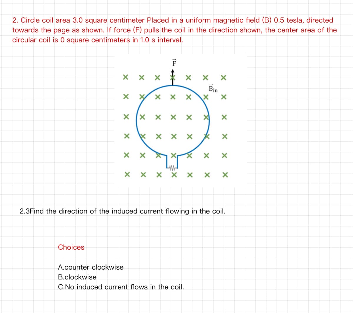 2. Circle coil area 3.0 square centimeter Placed in a uniform magnetic field (B) 0.5 tesla, directed
towards the page as shown. If force (F) pulls the coil in the direction shown, the center area of the
circular coil is 0 square centimeters in 1.0 s interval.
F
Bin
X x x *
2.3Find the direction of the induced current flowing in the coil.
Choices
A.counter clockwise
B.clockwise
C.No induced current flows in the coil.
