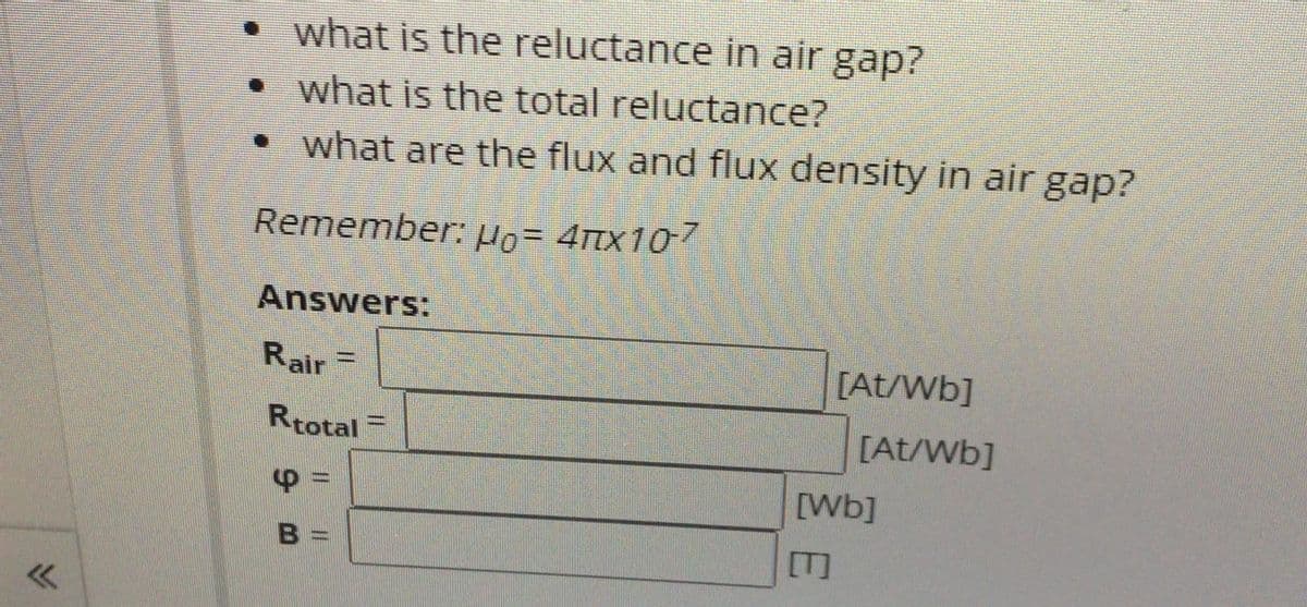 what is the reluctance in air gap?
• what is the total reluctance?
• what are the flux and flux density in air gap?
Remember: Ho- 4Ttx107
Answers:
Rair =
[At/Wb]
Rtotal =
[At/Wb]
[Wb]
[T]
