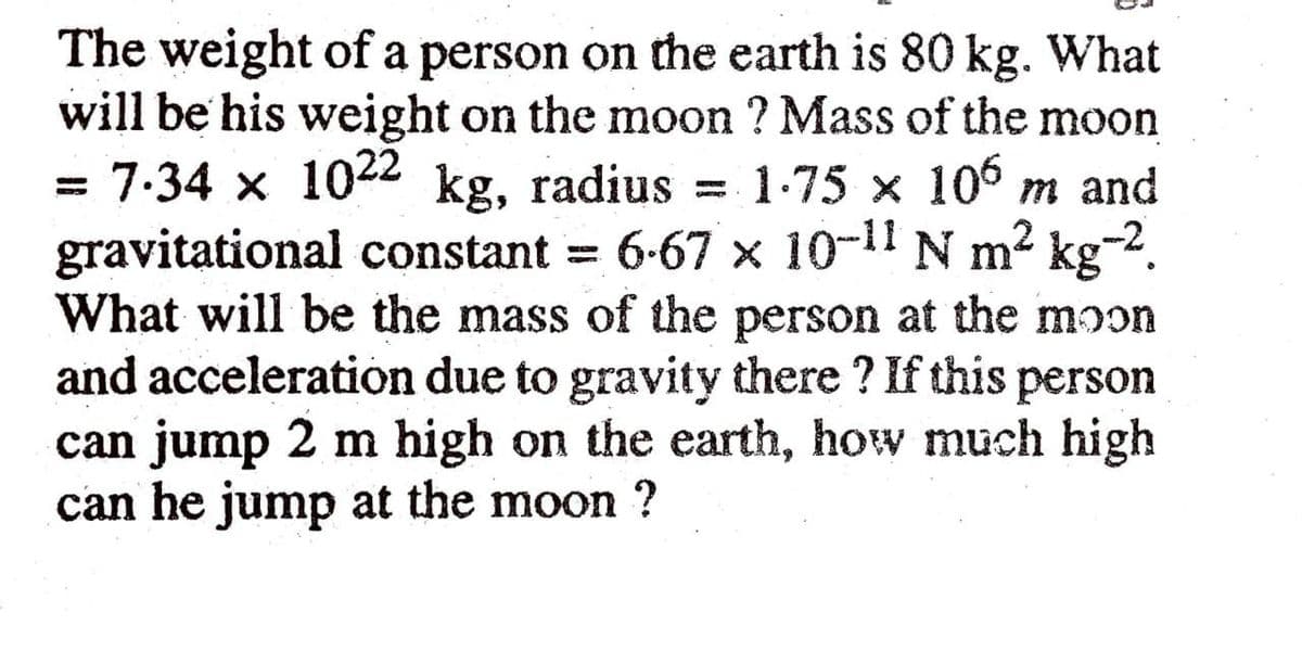 The weight of a person on the earth is 80 kg. What
will be his weight on the moon ? Mass of the moon
= 7:34 x 1022 kg, radius = 1-75 x 106 m and
gravitational constant = 6-67 x 10-11 N m2 kg-2.
What will be the mass of the person at the moon
and acceleratión due to gravity there ? If this person
can jump 2 m high on the earth, how much high
can he jump at the moon ?
%3D
