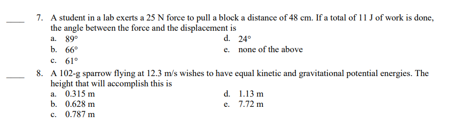 7. A student in a lab exerts a 25 N force to pull a block a distance of 48 cm. If a total of 11 J of work is done,
the angle between the force and the displacement is
a. 89°
d. 24°
e.
b. 66°
c. 61°
8. A 102-g sparrow flying at 12.3 m/s wishes to have equal kinetic and gravitational potential energies. The
height that will accomplish this is
a. 0.315 m
b. 0.628 m
c.
0.787 m
none of the above
d.
e.
1.13 m
7.72 m
