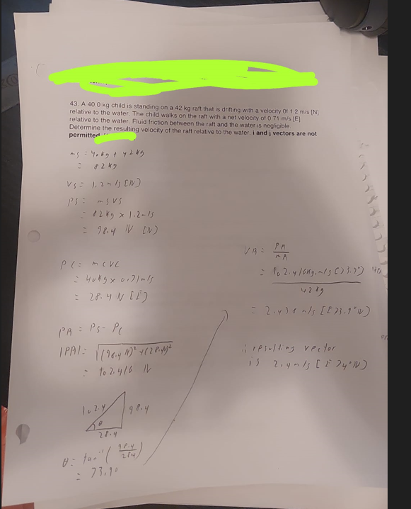 43. A 40.0 kg child is standing on a 42 kg raft that is drifting with a velocity Of 1.2 m/s [N]
relative to the water. The child walks on the raft with a net velocity of 0.71 m/s [E]
relative to the water. Fluid friction between the raft and the water is negligible.
Determine the resulting velocity of the raft relative to the water. i and j vectors are not
permitted
ms: Yokg + y 2 kg
8249
V3 = 1.2-13 [N]
Ps= msus
- 8245 × 1.2~15
= 98.4 IV (N)
P(= meve
-4045 x 0.71m1s
= 28.4 N [E)
PR = Ps- PC
IPAI= √(98.4 11)² + (2 8.41²
- to 2.416 IV
102.4
0
28.4
98.4
0: tun" (24)
= 73.1°
VAE
PA
= 102.4/6kg.~/3 (33.3%) 40
4289
= 2₁4) 8 m/s [E73.1'1V)
i resulting vector
is 2.4m/s [ F 74²1]
91