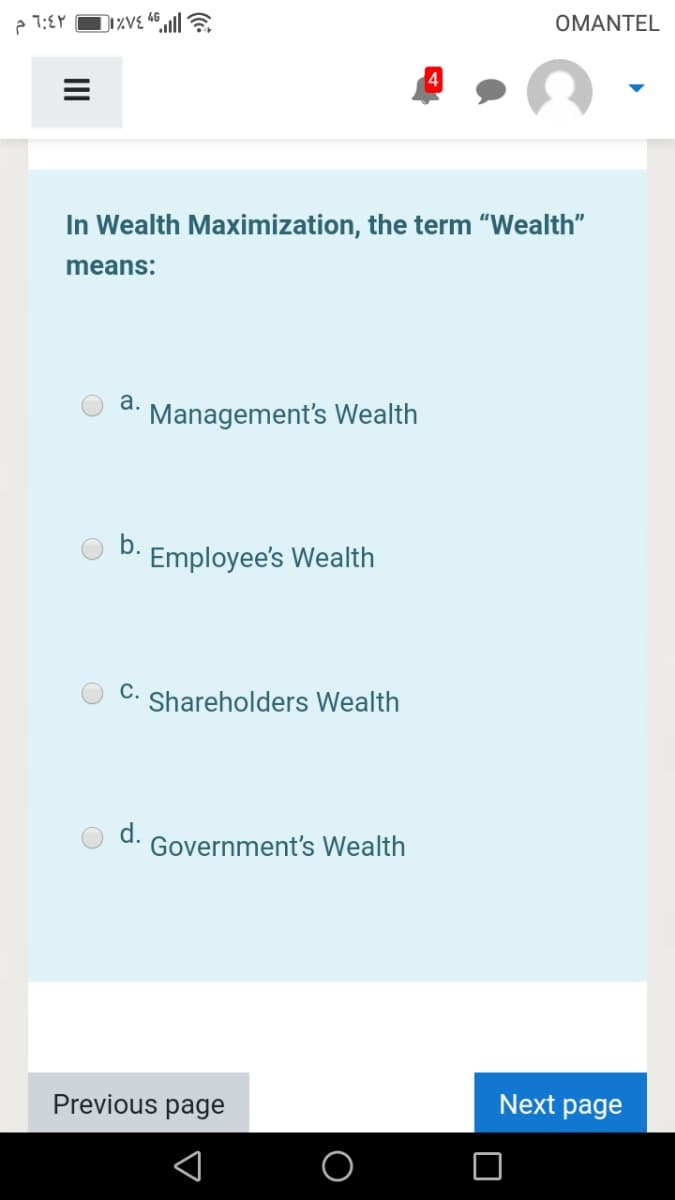 OMANTEL
In Wealth Maximization, the term "Wealth"
means:
а.
Management's Wealth
b.
Employee's Wealth
C. Shareholders Wealth
d.
Government's Wealth
Previous page
Next page
II
