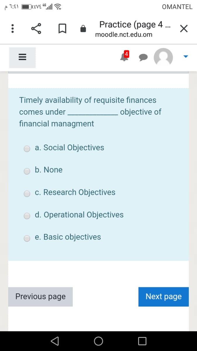 e 1:E1
OMANTEL
Practice (page 4 .
...
moodle.nct.edu.om
Timely availability of requisite finances
objective of
comes under
financial managment
a. Social Objectives
b. None
c. Research Objectives
d. Operational Objectives
e. Basic objectives
Previous page
Next page
II
