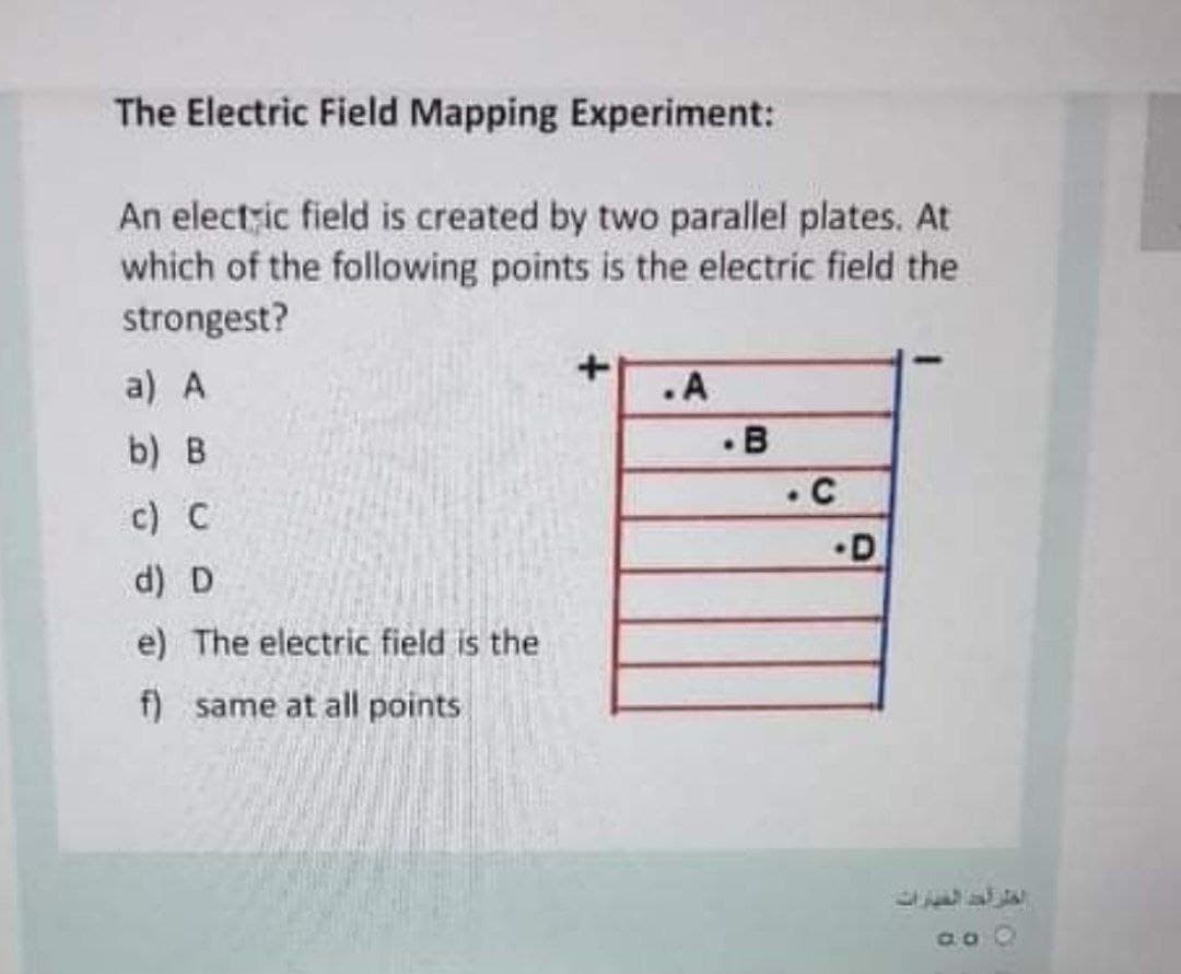 The Electric Field Mapping Experiment:
An electzic field is created by two parallel plates. At
which of the following points is the electric field the
strongest?
a) A
.A
. B
• C
b) B
c) C
•D
d) D
e) The electric field is the
f) same at all points
