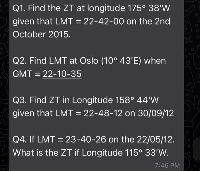 Q1. Find the ZT at longitude 175° 38'W
given that LMT = 22-42-00 on the 2nd
October 2015.
Q2. Find LMT at Oslo (10° 43'E) when
GMT = 22-10-35
Q3. Find ZT in Longitude 158° 44'W
given that LMT = 22-48-12 on 30/09/12
Q4. If LMT = 23-40-26 on the 22/05/12.
What is the ZT if Longitude 115° 33'W.
7:46 PM
