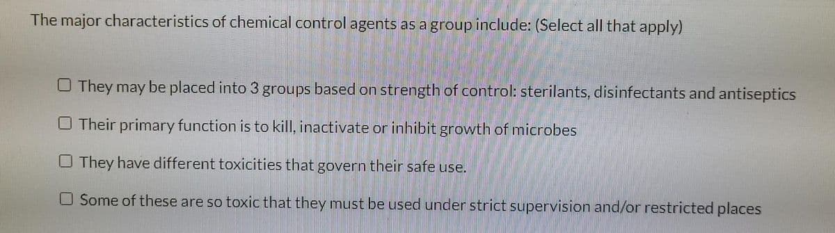 The major characteristics of chemical control agents as a group include: (Select all that apply)
O They may be placed into 3 groups based on strength of control: sterilants, disinfectants and antiseptics
O Their primary function is to kill, inactivate or inhibit growth of microbes
O They have different toxicities that govern their safe use.
O Some of these are so toxic that they must be used under strict supervision and/or restricted places
