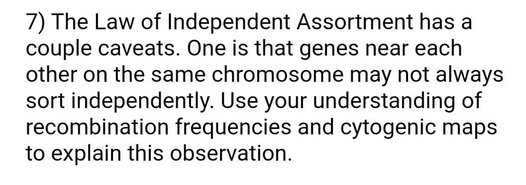 7) The Law of Independent Assortment has a
couple caveats. One is that genes near each
other on the same chromosome may not always
sort independently. Use your understanding of
recombination frequencies and cytogenic maps
to explain this observation.
