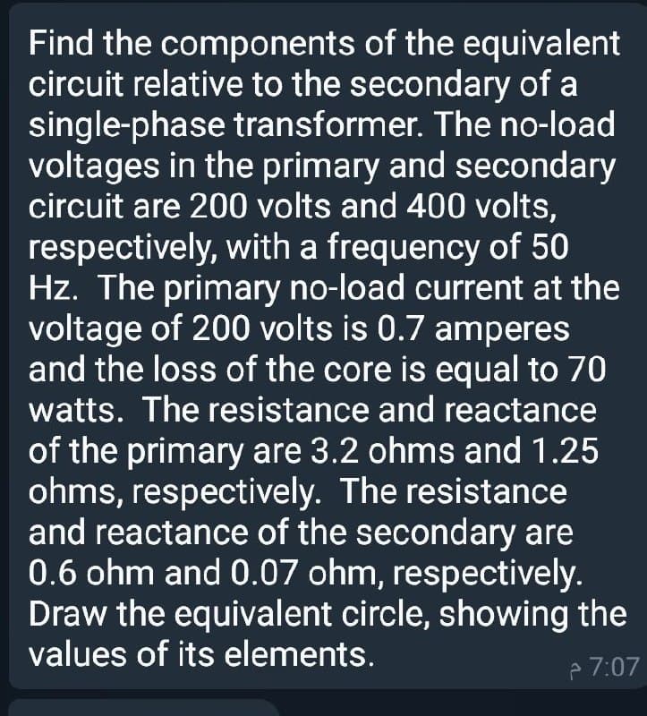 Find the components of the equivalent
circuit relative to the secondary of a
single-phase transformer. The no-load
voltages in the primary and secondary
circuit are 200 volts and 400 volts,
respectively, with a frequency of 50
Hz. The primary no-load current at the
voltage of 200 volts is 0.7 amperes
and the loss of the core is equal to 70
watts. The resistance and reactance
of the primary are 3.2 ohms and 1.25
ohms, respectively. The resistance
and reactance of the secondary are
0.6 ohm and 0.07 ohm, respectively.
Draw the equivalent circle, showing the
values of its elements.
A 7:07
