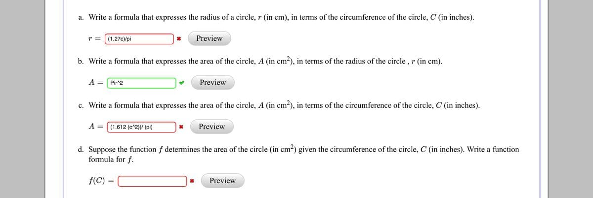 a. Write a formula that expresses the radius of a circle, r (in cm), in terms of the circumference of the circle, C (in inches).
r =
(1.27c)/pi
Preview
b. Write a formula that expresses the area of the circle, A (in cm-), in terms of the radius of the circle , r (in cm).
A =
Pir^2
Preview
c. Write a formula that expresses the area of the circle, A (in cm2), in terms of the circumference of the circle, C (in inches).
A =
(1.612 (с^2))/ (рі)
Preview
d. Suppose the function f determines the area of the circle (in cm2) given the circumference of the circle, C (in inches). Write a function
formula for f.
f(C) =
Preview
