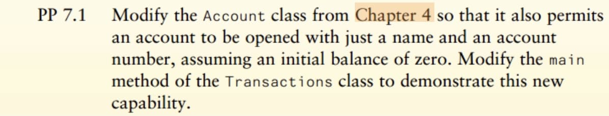 PP 7.1 Modify the Account class from Chapter 4 so that it also permits
an account to be opened with just a name and an account
number, assuming an initial balance of zero. Modify the main
method of the Transactions class to demonstrate this new
capability.
