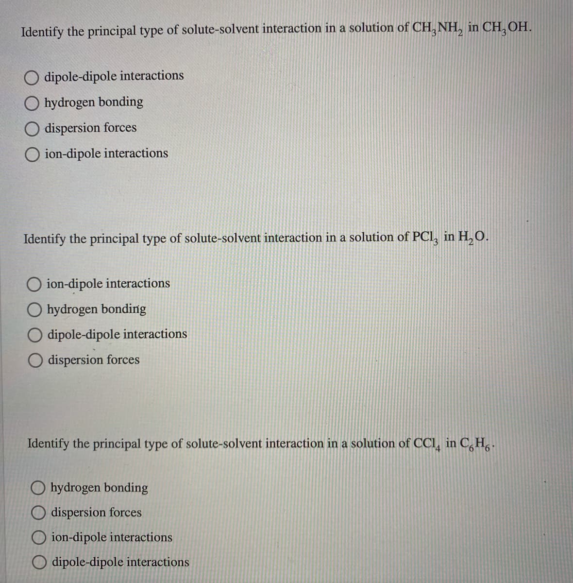Identify the principal type of solute-solvent interaction in a solution of CH, NH, in CH, OH.
dipole-dipole interactions
hydrogen bonding
dispersion forces
O ion-dipole interactions
Identify the principal type of solute-solvent interaction in a solution of PCl, in H,0.
O ion-dipole interactions
hydrogen bonding
dipole-dipole interactions
dispersion forces
Identify the principal type of solute-solvent interaction in a solution of CCl, in C,H .
O hydrogen bonding
O dispersion forces
O ion-dipole interactions
O dipole-dipole interactions
