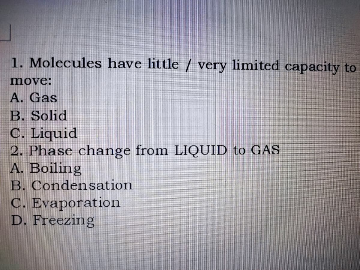 1. Molecules have little / very limited capacity to
move:
A. Gas
B. Solid
C. Liquid
2. Phase change from LIQUID to GAS
A. Boiling
B. Condensation
C. Evaporation
D. Freezing
