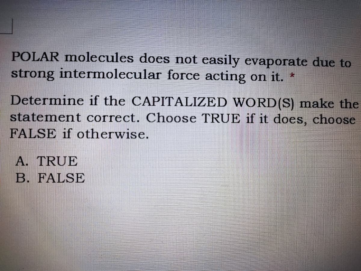 POLAR molecules does not easily evaporate due to
strong intermolecular force acting on it. *
Determine if the CAPITALIZED WORD(S) make the
statement correct. Choose TRUE if it does, choose
FALSE if otherwise.
A. TRUE
B. FALSE
