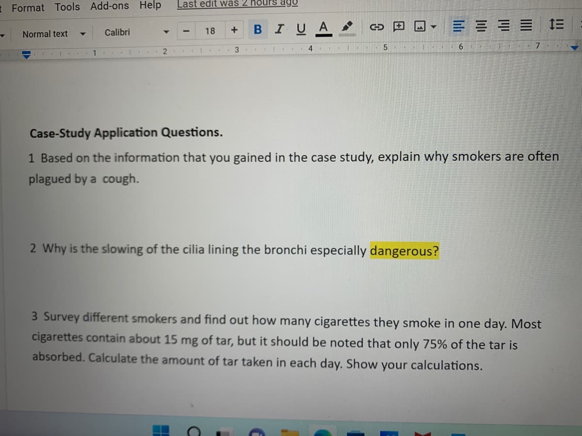 Last edit was 2 hours ago
18
+
B IU
Format Tools Add-ons Help
Normal text Y
Calibri
CE
==1=
2
3.
4
TO
5
TOD 6
Case-Study Application Questions.
1 Based on the information that you gained in the case study, explain why smokers are often
plagued by a cough.
2 Why is the slowing of the cilia lining the bronchi especially dangerous?
3 Survey different smokers and find out how many cigarettes they smoke in one day. Most
cigarettes contain about 15 mg of tar, but it should be noted that only 75% of the tar is
absorbed. Calculate the amount of tar taken in each day. Show your calculations.
H
A
5 ▼
lılı