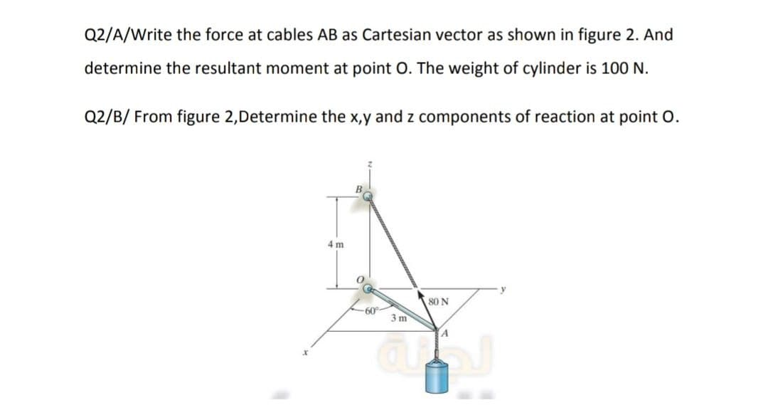 Q2/A/Write the force at cables AB as Cartesian vector as shown in figure 2. And
determine the resultant moment at point O. The weight of cylinder is 100 N.
Q2/B/ From figure 2,Determine the x,y and z components of reaction at point O.
4 m
-60%-
3 m
80 N
A