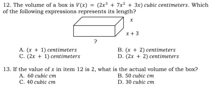 12. The volume of a box is V(x) = (2x3 + 7x2 + 3x) cubic centimeters. Which
of the following expressions represents its length?
%3D
x + 3
?
A. (x + 1) centimeters
C. (2x + 1) centimeters
B. (x + 2) centimeters
D. (2x + 2) centimeters
13. If the value of x in item 12 is 2, what is the actual volume of the box?
A. 60 cubic cm
С. 40 сubic cт
В. 50 сubic ст
D. 30 cubic cm
