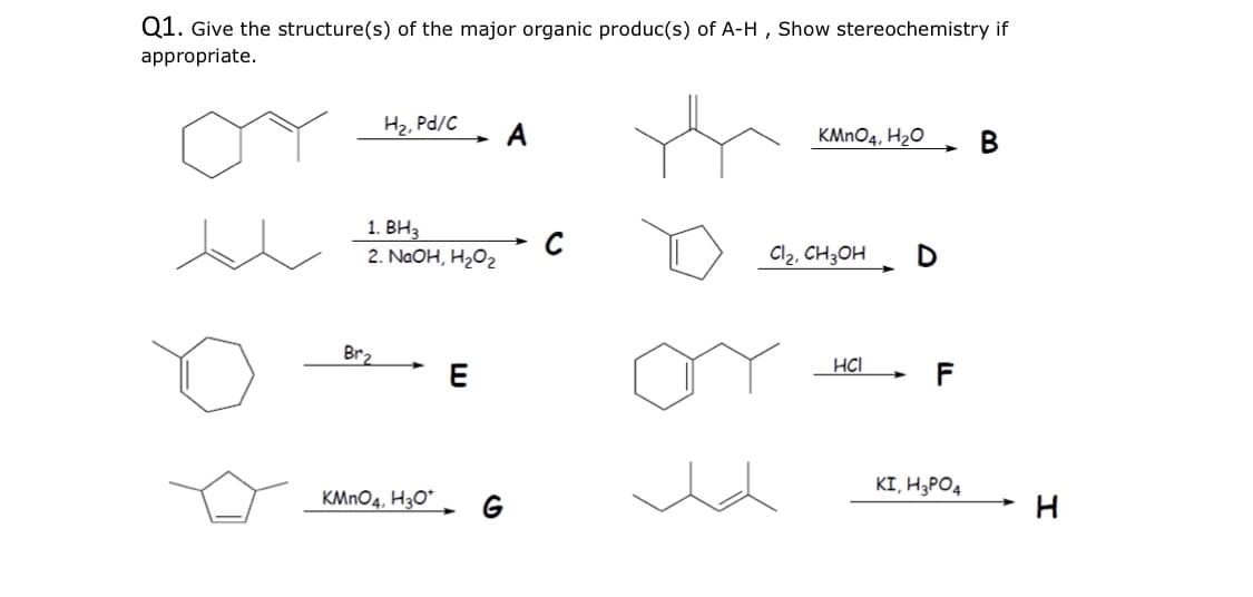 Q1. Give the structure(s) of the major organic produc(s) of A-H , Show stereochemistry if
appropriate.
H2, Pd/C
KMNO4, H2O
В
1. ВН3
2. NaOH, H2O2
Cl2, CH3OH
D
Br2
HCI
KI, H3PO4
KMNO4, H3O"
G
