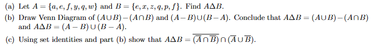 (a) Let A = {a, e, f, y, q, w} and B = {e, z, z, q,p, f}. Find AAB.
(b) Draw Venn Diagram of (AUB) – (AnB) and (A-B)U(B-A). Conclude that AAB = (AUB)- (ANB)
and AAB=(A - B)U(B-A).
(c) Using set identities and part (b) show that AAB = (ANB)n (AUB).