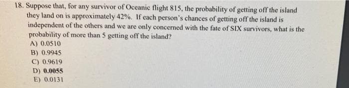 18. Suppose that, for any survivor of Oceanic flight 815, the probability of getting off the island
they land on is approximately 42%. If each person's chances of getting off the island is
independent of the others and we are only concerned with the fate of SIX survivors, what is the
probability of more than 5 getting off the island?
A) 0.0510
B) 0.9945
C) 0.9619
D) 0.0055
E) 0.0131
