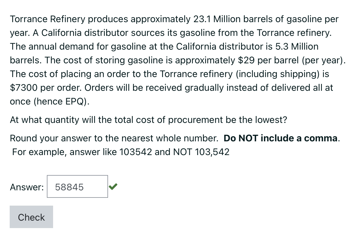 Torrance Refinery produces approximately 23.1 Million barrels of gasoline per
year. A California distributor sources its gasoline from the Torrance refinery.
The annual demand for gasoline at the California distributor is 5.3 Million
barrels. The cost of storing gasoline is approximately $29 per barrel (per year).
The cost of placing an order to the Torrance refinery (including shipping) is
$7300 per order. Orders will be received gradually instead of delivered all at
once (hence EPQ).
At what quantity will the total cost of procurement be the lowest?
Round your answer to the nearest whole number. Do NOT include a comma.
For example, answer like 103542 and NOT 103,542
Answer: 58845
Check