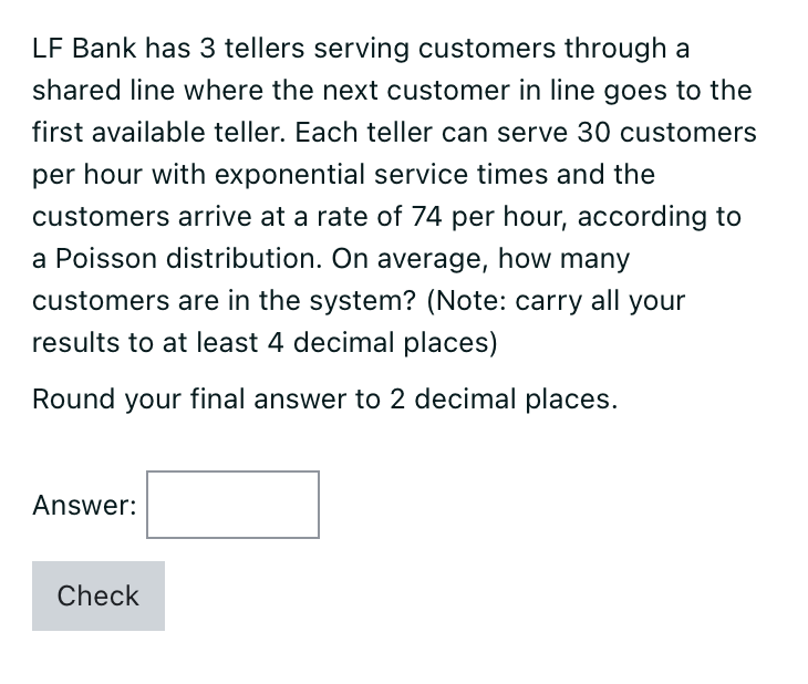 LF Bank has 3 tellers serving customers through a
shared line where the next customer in line goes to the
first available teller. Each teller can serve 30 customers
per hour with exponential service times and the
customers arrive at a rate of 74 per hour, according to
a Poisson distribution. On average, how many
customers are in the system? (Note: carry all your
results to at least 4 decimal places)
Round your final answer to 2 decimal places.
Answer:
Check
