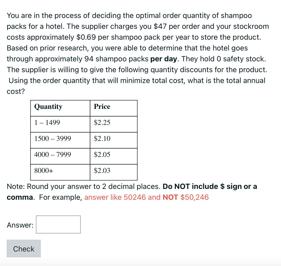 You are in the process of deciding the optimal order quantity of shampoo
packs for a hotel. The supplier charges you $47 per order and your stockroom
costs approximately $0.69 per shampoo pack per year to store the product.
Based on prior research, you were able to determine that the hotel goes
through approximately 94 shampoo packs per day. They hold 0 safety stock.
The supplier is willing to give the following quantity discounts for the product.
Using the order quantity that will minimize total cost, what is the total annual
cost?
Quantity
1 - 1499
$2.25
$2.10
$2.05
$2.03
Note: Round your answer to 2 decimal places. Do NOT include $ sign or a
comma. For example, answer like 50246 and NOT $50,246
Answer:
1500 - 3999
4000 - 7999
8000+
Price
Check