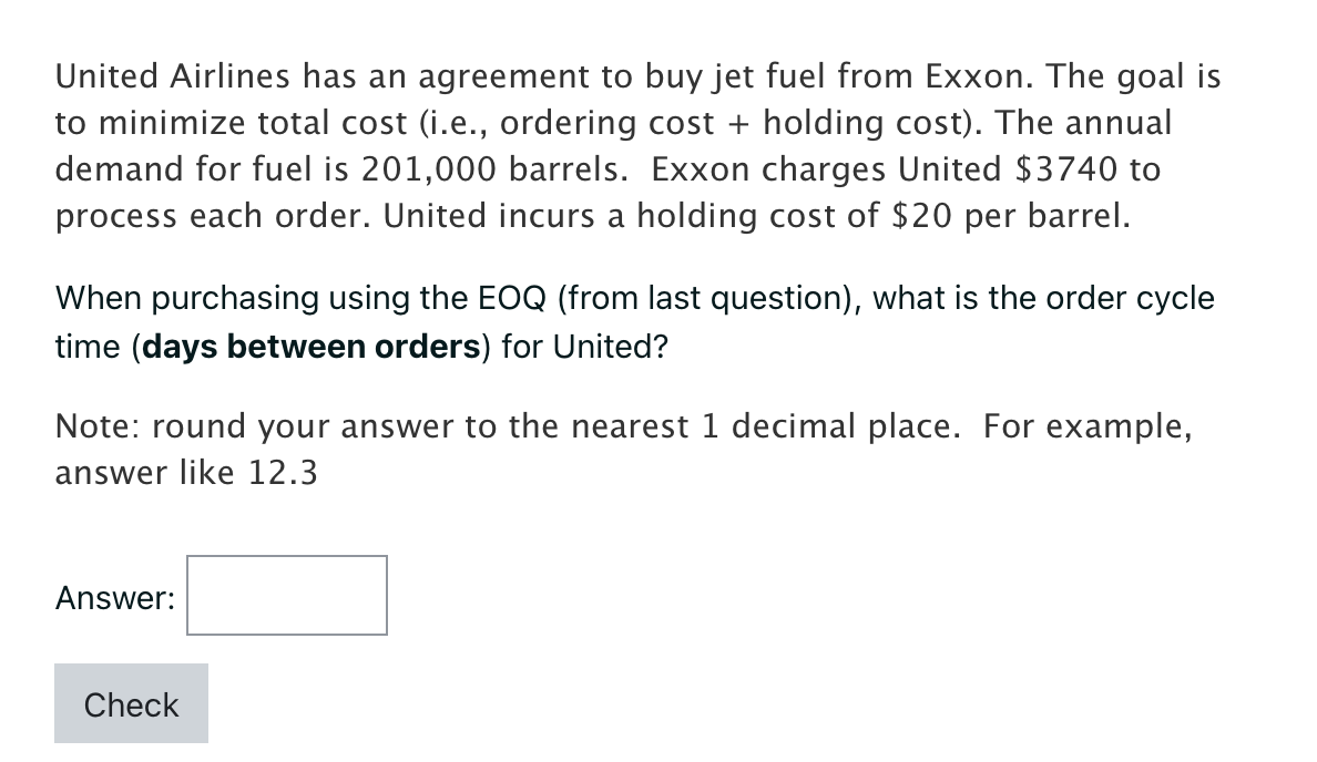 United Airlines has an agreement to buy jet fuel from Exxon. The goal is
to minimize total cost (i.e., ordering cost + holding cost). The annual
demand for fuel is 201,000 barrels. Exxon charges United $3740 to
process each order. United incurs a holding cost of $20 per barrel.
When purchasing using the EOQ (from last question), what is the order cycle
time (days between orders) for United?
Note: round your answer to the nearest 1 decimal place. For example,
answer like 12.3
Answer:
Check