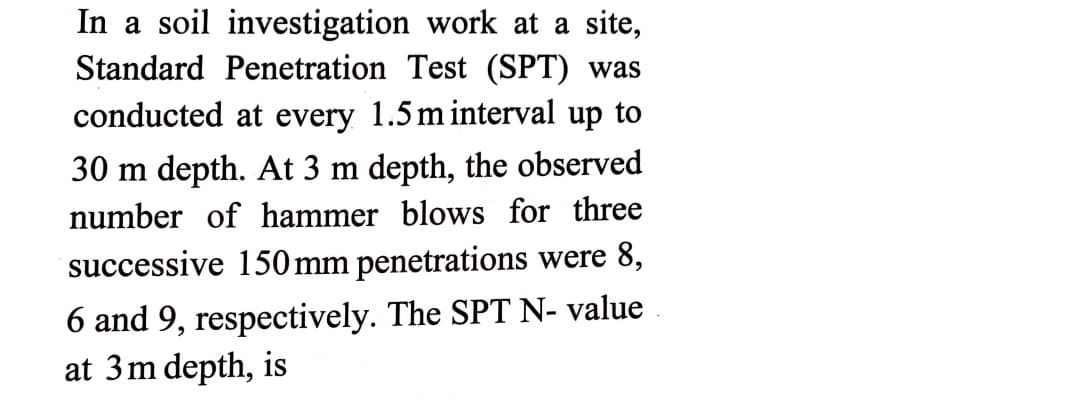 In a soil investigation work at a site,
Standard Penetration Test (SPT) was
conducted at every 1.5 m interval up to
30 m depth. At 3 m depth, the observed
number of hammer blows for three
successive 150 mm penetrations were 8,
6 and 9, respectively. The SPT N- value
at 3m depth, is
